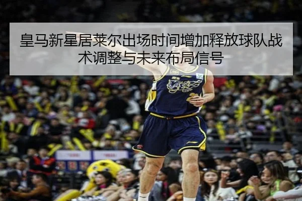 皇马新星居莱尔出场时间增加释放球队战术调整与未来布局信号
