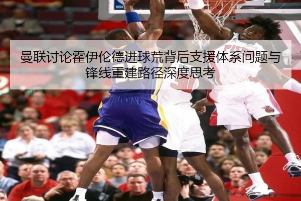 曼联讨论霍伊伦德进球荒背后支援体系问题与锋线重建路径深度思考